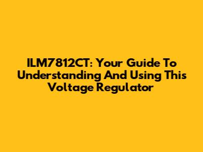 ILM7812CT: Your Guide To Understanding And Using This Voltage Regulator