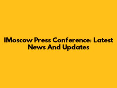 IMoscow Press Conference: Latest News And Updates
