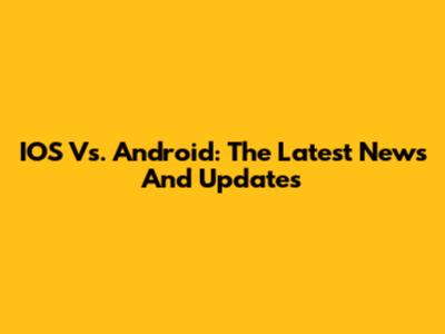 IOS Vs. Android: The Latest News And Updates
