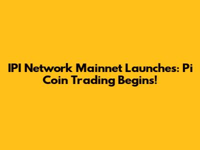 IPI Network Mainnet Launches: Pi Coin Trading Begins!