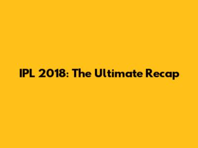 IPL 2018: The Ultimate Recap