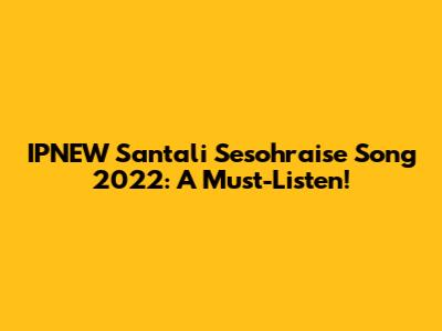 IPNEW Santali Sesohraise Song 2022: A Must-Listen!