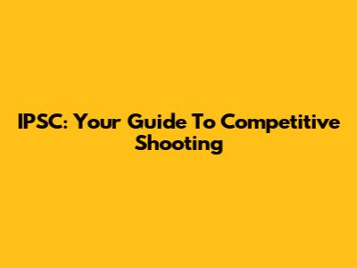 IPSC: Your Guide To Competitive Shooting
