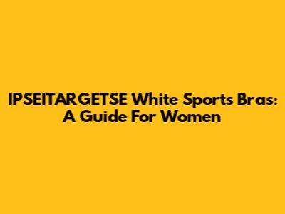 IPSEITARGETSE White Sports Bras: A Guide For Women