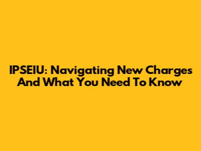 IPSEIU: Navigating New Charges And What You Need To Know