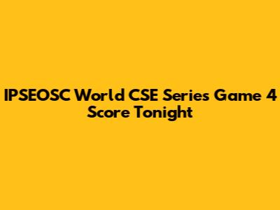 IPSEOSC World CSE Series Game 4 Score Tonight