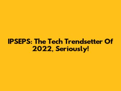 IPSEPS: The Tech Trendsetter Of 2022, Seriously!