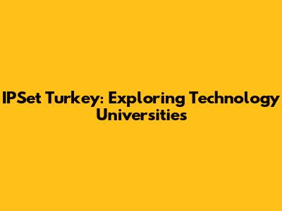 IPSet Turkey: Exploring Technology Universities