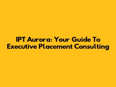 IPT Aurora: Your Guide To Executive Placement Consulting