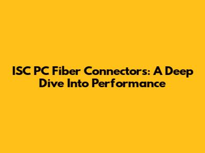 ISC PC Fiber Connectors: A Deep Dive Into Performance