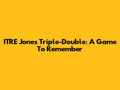 ITRE Jones' Triple-Double: A Game To Remember