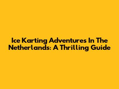 Ice Karting Adventures In The Netherlands: A Thrilling Guide