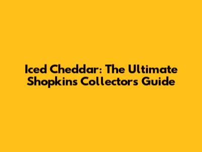 Iced Cheddar: The Ultimate Shopkins Collector's Guide
