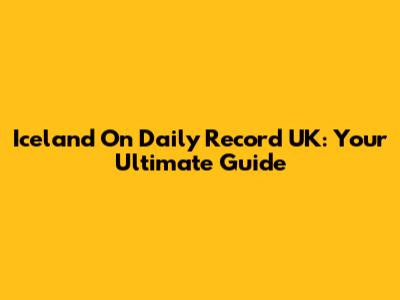 Iceland On Daily Record UK: Your Ultimate Guide