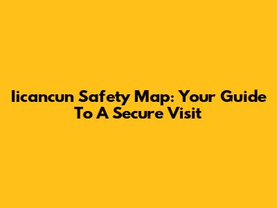 Iicancun Safety Map: Your Guide To A Secure Visit