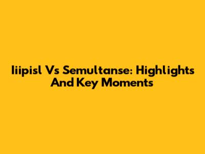 Iiipisl Vs Semultanse: Highlights And Key Moments