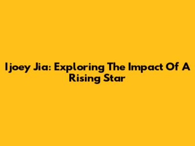 Ijoey Jia: Exploring The Impact Of A Rising Star