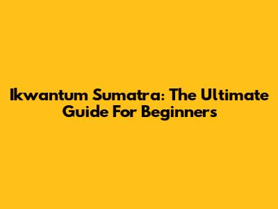 Ikwantum Sumatra: The Ultimate Guide For Beginners