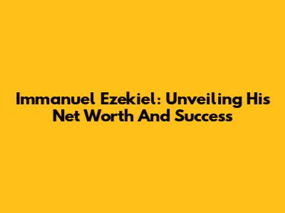 Immanuel Ezekiel: Unveiling His Net Worth And Success
