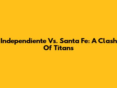 Independiente Vs. Santa Fe: A Clash Of Titans