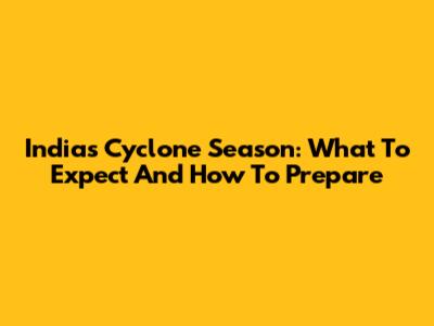 India's Cyclone Season: What To Expect And How To Prepare