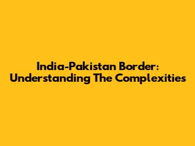 India-Pakistan Border: Understanding The Complexities