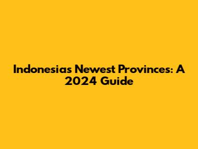 Indonesia's Newest Provinces: A 2024 Guide