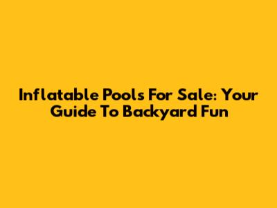 Inflatable Pools For Sale: Your Guide To Backyard Fun