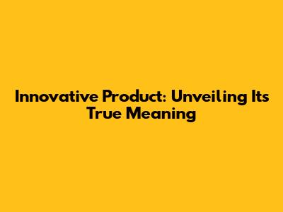 Innovative Product: Unveiling Its True Meaning