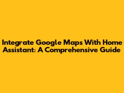 Integrate Google Maps With Home Assistant: A Comprehensive Guide