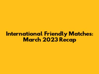 International Friendly Matches: March 2023 Recap