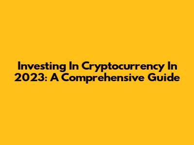 Investing In Cryptocurrency In 2023: A Comprehensive Guide