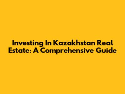 Investing In Kazakhstan Real Estate: A Comprehensive Guide