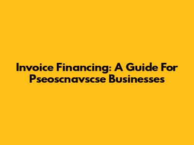 Invoice Financing: A Guide For Pseoscnavscse Businesses