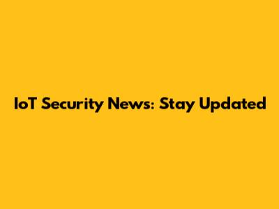 IoT Security News: Stay Updated