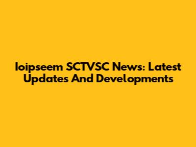 Ioipseem SCTVSC News: Latest Updates And Developments