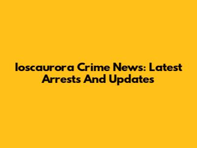 Ioscaurora Crime News: Latest Arrests And Updates