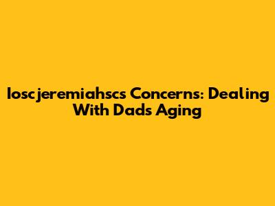 Ioscjeremiahsc's Concerns: Dealing With Dad's Aging