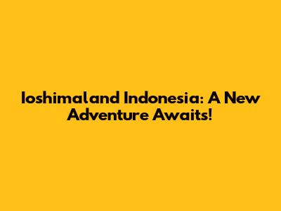 Ioshimaland Indonesia: A New Adventure Awaits!