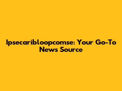 Ipsecaribloopcomse: Your Go-To News Source