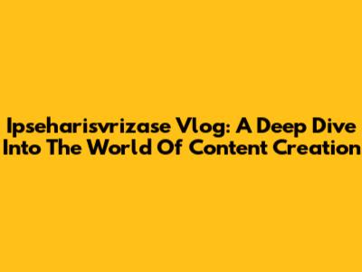 Ipseharisvrizase Vlog: A Deep Dive Into The World Of Content Creation