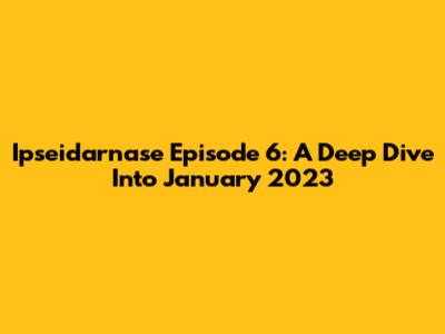Ipseidarnase Episode 6: A Deep Dive Into January 2023