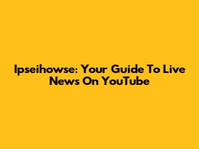 Ipseihowse: Your Guide To Live News On YouTube