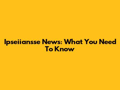 Ipseiiansse News: What You Need To Know