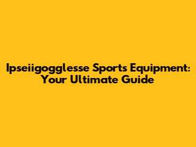 Ipseiigogglesse Sports Equipment: Your Ultimate Guide