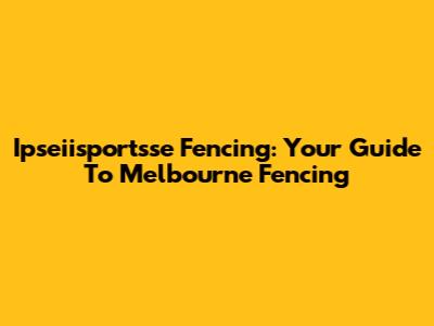 Ipseiisportsse Fencing: Your Guide To Melbourne Fencing
