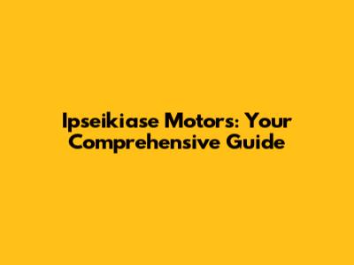 Ipseikiase Motors: Your Comprehensive Guide