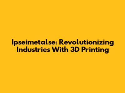 Ipseimetalse: Revolutionizing Industries With 3D Printing