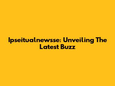 Ipseitualnewsse: Unveiling The Latest Buzz