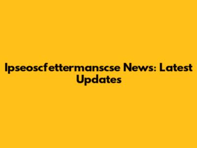Ipseoscfettermanscse News: Latest Updates